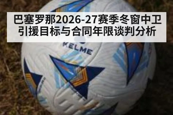 巴塞罗那2026-27赛季冬窗中卫引援目标与合同年限谈判分析